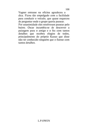 L.P.OWEN
108
Vagner entrasse na oficina agradeceu a
dica. Ficou tão empolgado com a facilidade
para conduzir o veículo, que quase esqueceu
de perguntar onde o grupo queria passear.
Por unanimidade eles resolveram passear pelo
bairro. Oscar incumbiu-se de descrever a
paisagem para o amigo e o fez com tantos
detalhes que recebeu elogios de todos,
principalmente do próprio Kasuo que disse
não ter conhecido ninguém que o fizesse com
tantos detalhes.
 