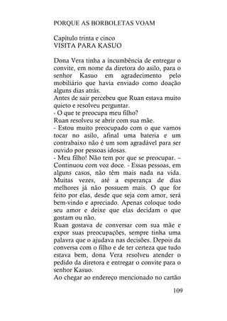 PORQUE AS BORBOLETAS VOAM
109
Capítulo trinta e cinco
VISITA PARA KASUO
Dona Vera tinha a incumbência de entregar o
convite, em nome da diretora do asilo, para o
senhor Kasuo em agradecimento pelo
mobiliário que havia enviado como doação
alguns dias atrás.
Antes de sair percebeu que Ruan estava muito
quieto e resolveu perguntar.
- O que te preocupa meu filho?
Ruan resolveu se abrir com sua mãe.
- Estou muito preocupado com o que vamos
tocar no asilo, afinal uma bateria e um
contrabaixo não é um som agradável para ser
ouvido por pessoas idosas.
- Meu filho! Não tem por que se preocupar. –
Continuou com voz doce. - Essas pessoas, em
alguns casos, não têm mais nada na vida.
Muitas vezes, até a esperança de dias
melhores já não possuem mais. O que for
feito por elas, desde que seja com amor, será
bem-vindo e apreciado. Apenas coloque todo
seu amor e deixe que elas decidam o que
gostam ou não.
Ruan gostava de conversar com sua mãe e
expor suas preocupações, sempre tinha uma
palavra que o ajudava nas decisões. Depois da
conversa com o filho e de ter certeza que tudo
estava bem, dona Vera resolveu atender o
pedido da diretora e entregar o convite para o
senhor Kasuo.
Ao chegar ao endereço mencionado no cartão
 