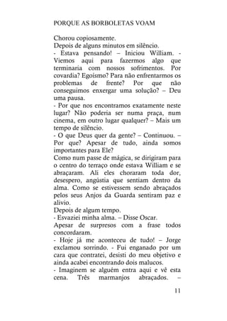 PORQUE AS BORBOLETAS VOAM
11
Chorou copiosamente.
Depois de alguns minutos em silêncio.
- Estava pensando! – Iniciou William. -
Viemos aqui para fazermos algo que
terminaria com nossos sofrimentos. Por
covardia? Egoísmo? Para não enfrentarmos os
problemas de frente? Por que não
conseguimos enxergar uma solução? – Deu
uma pausa.
- Por que nos encontramos exatamente neste
lugar? Não poderia ser numa praça, num
cinema, em outro lugar qualquer? – Mais um
tempo de silêncio.
- O que Deus quer da gente? – Continuou. –
Por que? Apesar de tudo, ainda somos
importantes para Ele?
Como num passe de mágica, se dirigiram para
o centro do terraço onde estava William e se
abraçaram. Ali eles choraram toda dor,
desespero, angústia que sentiam dentro da
alma. Como se estivessem sendo abraçados
pelos seus Anjos da Guarda sentiram paz e
alivio.
Depois de algum tempo.
- Esvaziei minha alma. – Disse Oscar.
Apesar de surpresos com a frase todos
concordaram.
- Hoje já me aconteceu de tudo! – Jorge
exclamou sorrindo. - Fui enganado por um
cara que contratei, desisti do meu objetivo e
ainda acabei encontrando dois malucos.
- Imaginem se alguém entra aqui e vê esta
cena. Três marmanjos abraçados. –
 