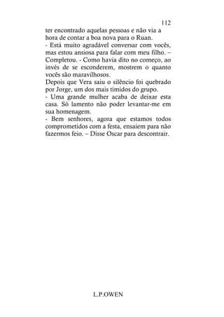 L.P.OWEN
112
ter encontrado aquelas pessoas e não via a
hora de contar a boa nova para o Ruan.
- Está muito agradável conversar com vocês,
mas estou ansiosa para falar com meu filho. –
Completou. - Como havia dito no começo, ao
invés de se esconderem, mostrem o quanto
vocês são maravilhosos.
Depois que Vera saiu o silêncio foi quebrado
por Jorge, um dos mais tímidos do grupo.
- Uma grande mulher acaba de deixar esta
casa. Só lamento não poder levantar-me em
sua homenagem.
- Bem senhores, agora que estamos todos
comprometidos com a festa, ensaiem para não
fazermos feio. – Disse Oscar para descontrair.
 