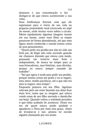 L.P.OWEN
114
demorou e sua concentração o fez
desligar-se do que estava acontecendo a sua
volta.
Suas lembranças fizeram com que ele
regressasse para o início de sua vida na
pequena propriedade rural encravada no sopé
do monte, onde muitas vezes subira a cavalo.
Muito rapidamente algumas imagens vieram
em sua mente, como num filme as etapas
passavam de forma desordenada, até que uma
figura muito conhecida e amada tomou conta
de seus pensamentos.
- “Quero pedir seu perdão por não ter sido um
bom pai, de fingir não estar ouvindo quando
me chamava dizendo que estava com medo,
pensando em torná-lo mais forte e
independente, de nunca ter tempo para as
suas brincadeiras, suas histórias, suas dúvidas,
porque eu estava sempre cansado do
trabalho”.
- “Sei que agora é tarde para pedir seu perdão,
porque muitas coisas me pediu e eu te neguei,
meu amor, minha paciência, até o que não era
meu te neguei, meu tempo”.
Enquanto pensava em seu filho, lágrimas
rolavam pelo seu rosto fazendo sua alma ficar
mais leve, tanto que as imagens que estava
vendo eram de seu filho sorrindo e dando-lhe
um beijo. Quando voltou a realidade percebeu
o que tinha acabado de acontecer. Desta vez
era ele quem estava sendo ajudado e
agradeceu a Deus por mais essa graça. Antes
de levantar-se e sair, pensou ter ouvido
alguém chamando por seu nome.
 