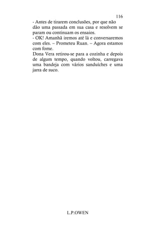 L.P.OWEN
116
- Antes de tirarem conclusões, por que não
dão uma passada em sua casa e resolvem se
param ou continuam os ensaios.
- OK! Amanhã iremos até lá e conversaremos
com eles. – Prometeu Ruan. – Agora estamos
com fome.
Dona Vera retirou-se para a cozinha e depois
de algum tempo, quando voltou, carregava
uma bandeja com vários sanduíches e uma
jarra de suco.
 