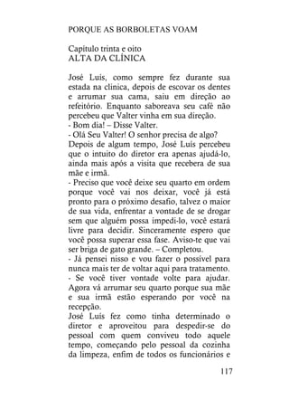 PORQUE AS BORBOLETAS VOAM
117
Capítulo trinta e oito
ALTA DA CLÍNICA
José Luís, como sempre fez durante sua
estada na clinica, depois de escovar os dentes
e arrumar sua cama, saiu em direção ao
refeitório. Enquanto saboreava seu café não
percebeu que Valter vinha em sua direção.
- Bom dia! – Disse Valter.
- Olá Seu Valter! O senhor precisa de algo?
Depois de algum tempo, José Luís percebeu
que o intuito do diretor era apenas ajudá-lo,
ainda mais após a visita que recebera de sua
mãe e irmã.
- Preciso que você deixe seu quarto em ordem
porque você vai nos deixar, você já está
pronto para o próximo desafio, talvez o maior
de sua vida, enfrentar a vontade de se drogar
sem que alguém possa impedi-lo, você estará
livre para decidir. Sinceramente espero que
você possa superar essa fase. Aviso-te que vai
ser briga de gato grande. – Completou.
- Já pensei nisso e vou fazer o possível para
nunca mais ter de voltar aqui para tratamento.
- Se você tiver vontade volte para ajudar.
Agora vá arrumar seu quarto porque sua mãe
e sua irmã estão esperando por você na
recepção.
José Luís fez como tinha determinado o
diretor e aproveitou para despedir-se do
pessoal com quem conviveu todo aquele
tempo, começando pelo pessoal da cozinha
da limpeza, enfim de todos os funcionários e
 