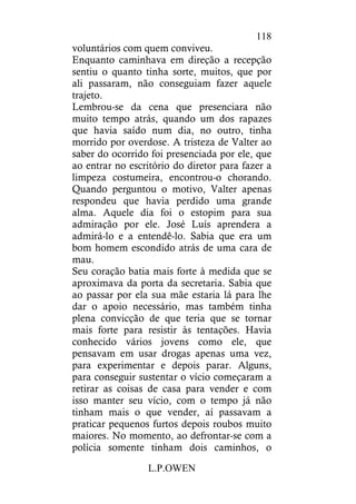 L.P.OWEN
118
voluntários com quem conviveu.
Enquanto caminhava em direção a recepção
sentiu o quanto tinha sorte, muitos, que por
ali passaram, não conseguiam fazer aquele
trajeto.
Lembrou-se da cena que presenciara não
muito tempo atrás, quando um dos rapazes
que havia saído num dia, no outro, tinha
morrido por overdose. A tristeza de Valter ao
saber do ocorrido foi presenciada por ele, que
ao entrar no escritório do diretor para fazer a
limpeza costumeira, encontrou-o chorando.
Quando perguntou o motivo, Valter apenas
respondeu que havia perdido uma grande
alma. Aquele dia foi o estopim para sua
admiração por ele. José Luís aprendera a
admirá-lo e a entendê-lo. Sabia que era um
bom homem escondido atrás de uma cara de
mau.
Seu coração batia mais forte à medida que se
aproximava da porta da secretaria. Sabia que
ao passar por ela sua mãe estaria lá para lhe
dar o apoio necessário, mas também tinha
plena convicção de que teria que se tornar
mais forte para resistir às tentações. Havia
conhecido vários jovens como ele, que
pensavam em usar drogas apenas uma vez,
para experimentar e depois parar. Alguns,
para conseguir sustentar o vício começaram a
retirar as coisas de casa para vender e com
isso manter seu vício, com o tempo já não
tinham mais o que vender, aí passavam a
praticar pequenos furtos depois roubos muito
maiores. No momento, ao defrontar-se com a
polícia somente tinham dois caminhos, o
 