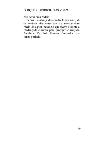 PORQUE AS BORBOLETAS VOAM
119
cemitério ou a cadeia.
Recebeu um abraço demorado de sua mãe, ali
se lembrou das vezes que ao acordar com
medo de algum pesadelo que tivera durante a
madrugada e corria para proteger-se naquela
fortaleza. Os dois ficaram abraçados por
longo período.
 