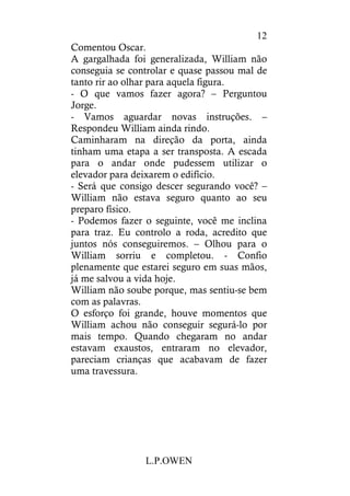 L.P.OWEN
12
Comentou Oscar.
A gargalhada foi generalizada, William não
conseguia se controlar e quase passou mal de
tanto rir ao olhar para aquela figura.
- O que vamos fazer agora? – Perguntou
Jorge.
- Vamos aguardar novas instruções. –
Respondeu William ainda rindo.
Caminharam na direção da porta, ainda
tinham uma etapa a ser transposta. A escada
para o andar onde pudessem utilizar o
elevador para deixarem o edifício.
- Será que consigo descer segurando você? –
William não estava seguro quanto ao seu
preparo físico.
- Podemos fazer o seguinte, você me inclina
para traz. Eu controlo a roda, acredito que
juntos nós conseguiremos. – Olhou para o
William sorriu e completou. - Confio
plenamente que estarei seguro em suas mãos,
já me salvou a vida hoje.
William não soube porque, mas sentiu-se bem
com as palavras.
O esforço foi grande, houve momentos que
William achou não conseguir segurá-lo por
mais tempo. Quando chegaram no andar
estavam exaustos, entraram no elevador,
pareciam crianças que acabavam de fazer
uma travessura.
 