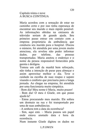 L.P.OWEN
120
Capítulo trinta e nove
A BUSCA CONTINUA
Maria acordou com a sensação de estar no
caminho certo e por isso tinha esperança de
encontrar seu marido o mais rápido possível.
As informações obtidas na emissora de
televisão seriam de grande ajuda. Seu
primeiro passo entrar em contato com a
empresa proprietária da ambulância que
conduziu seu marido para o hospital. Discou
o número, foi atendida por uma jovem muito
atenciosa, ela revelou não poder informar
dados, por telefone, das pessoas
transportadas. Maria anotou o endereço e o
nome da pessoa responsável fornecidos pela
garota e desligou.
Tomou um café da manhã bem reforçado,
não tinha a intenção de parar para almoçar e
assim aproveitar melhor o dia. Teve o
cuidado na escolha de suas roupas e sapato
visando o conforto que precisaria para a longa
jornada. Ao chegar na empresa, foi atendida
por uma funcionária muito simpática.
- Bom dia! Meu nome é Maria, muito prazer!
- Bom dia! O meu é Gisele, em que posso
ajudá-la?
- Estou procurando meu marido. Ele sofreu
um desmaio na rua e foi transportado por
uma de suas ambulâncias.
- A senhora tem a data da ocorrência?
- Sim, aqui está. – Maria passou um papel
onde estava anotado data e hora da
ocorrência.
Num instante Gisele digitou os dados no
 