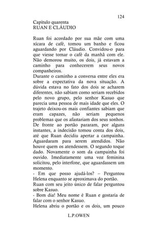 L.P.OWEN
124
Capítulo quarenta
RUAN E CLÁUDIO
Ruan foi acordado por sua mãe com uma
xícara de café, tomou um banho e ficou
aguardando por Cláudio. Convidou-o para
que viesse tomar o café da manhã com ele.
Não demorou muito, os dois, já estavam a
caminho para conhecerem seus novos
companheiros.
Durante o caminho a conversa entre eles era
sobre a expectativa da nova situação. A
dúvida estava no fato dos dois se acharem
diferentes, não sabiam como seriam recebidos
pelo novo grupo, pelo senhor Kasuo que
parecia uma pessoa de mais idade que eles. O
trajeto deixou-os mais confiantes sabiam que
eram capazes, não seriam pequenos
problemas que os afastariam dos seus sonhos.
De fronte ao portão pararam, por alguns
instantes, a indecisão tomou conta dos dois,
até que Ruan decidiu apertar a campainha.
Aguardaram para serem atendidos. Não
houve quem os atendessem. O segundo toque
dado. Novamente o som da campainha foi
ouvido. Imediatamente uma voz feminina
solicitou, pelo interfone, que aguardassem um
momento.
- Em que posso ajudá-los? – Perguntou
Helena enquanto se aproximava do portão.
Ruan com seu jeito único de falar perguntou
sobre Kasuo.
- Bom dia! Meu nome é Ruan e gostaria de
falar com o senhor Kasuo.
Helena abriu o portão e os dois, um pouco
 