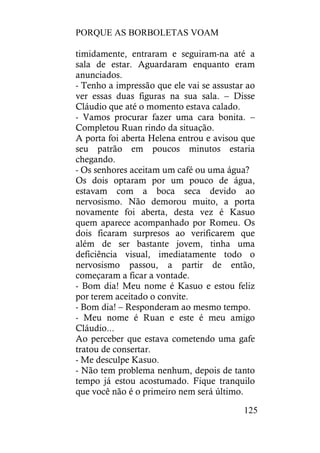 PORQUE AS BORBOLETAS VOAM
125
timidamente, entraram e seguiram-na até a
sala de estar. Aguardaram enquanto eram
anunciados.
- Tenho a impressão que ele vai se assustar ao
ver essas duas figuras na sua sala. – Disse
Cláudio que até o momento estava calado.
- Vamos procurar fazer uma cara bonita. –
Completou Ruan rindo da situação.
A porta foi aberta Helena entrou e avisou que
seu patrão em poucos minutos estaria
chegando.
- Os senhores aceitam um café ou uma água?
Os dois optaram por um pouco de água,
estavam com a boca seca devido ao
nervosismo. Não demorou muito, a porta
novamente foi aberta, desta vez é Kasuo
quem aparece acompanhado por Romeu. Os
dois ficaram surpresos ao verificarem que
além de ser bastante jovem, tinha uma
deficiência visual, imediatamente todo o
nervosismo passou, a partir de então,
começaram a ficar a vontade.
- Bom dia! Meu nome é Kasuo e estou feliz
por terem aceitado o convite.
- Bom dia! – Responderam ao mesmo tempo.
- Meu nome é Ruan e este é meu amigo
Cláudio...
Ao perceber que estava cometendo uma gafe
tratou de consertar.
- Me desculpe Kasuo.
- Não tem problema nenhum, depois de tanto
tempo já estou acostumado. Fique tranquilo
que você não é o primeiro nem será último.
 