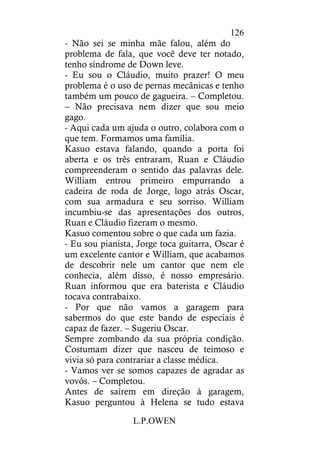 L.P.OWEN
126
- Não sei se minha mãe falou, além do
problema de fala, que você deve ter notado,
tenho síndrome de Down leve.
- Eu sou o Cláudio, muito prazer! O meu
problema é o uso de pernas mecânicas e tenho
também um pouco de gagueira. – Completou.
– Não precisava nem dizer que sou meio
gago.
- Aqui cada um ajuda o outro, colabora com o
que tem. Formamos uma família.
Kasuo estava falando, quando a porta foi
aberta e os três entraram, Ruan e Cláudio
compreenderam o sentido das palavras dele.
William entrou primeiro empurrando a
cadeira de roda de Jorge, logo atrás Oscar,
com sua armadura e seu sorriso. William
incumbiu-se das apresentações dos outros,
Ruan e Cláudio fizeram o mesmo.
Kasuo comentou sobre o que cada um fazia.
- Eu sou pianista, Jorge toca guitarra, Oscar é
um excelente cantor e William, que acabamos
de descobrir nele um cantor que nem ele
conhecia, além disso, é nosso empresário.
Ruan informou que era baterista e Cláudio
tocava contrabaixo.
- Por que não vamos a garagem para
sabermos do que este bando de especiais é
capaz de fazer. – Sugeriu Oscar.
Sempre zombando da sua própria condição.
Costumam dizer que nasceu de teimoso e
vivia só para contrariar a classe médica.
- Vamos ver se somos capazes de agradar as
vovós. – Completou.
Antes de saírem em direção à garagem,
Kasuo perguntou à Helena se tudo estava
 