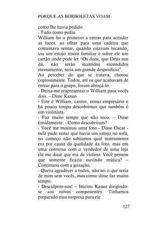 PORQUE AS BORBOLETAS VOAM
127
como lhe havia pedido.
- Tudo como pediu.
William foi o primeiro a entrar para acender
as luzes, ao olhar para uma cadeira que
costumava sentar, quando estavam tocando,
viu um estojo muito familiar e sobre ele um
cartão onde pode ler “Os dons, que Deus nos
dá, não serão mantidos escondidos
eternamente, seria um grande desperdício”.
Ao perceber do que se tratava, chorou
copiosamente. Todos, até os que acabavam de
entrar para o grupo, foram abraçá-lo.
- Deixa-me reapresentar o William para vocês
dois. – Disse Kasuo.
- Este é William, cantor, nosso empresário e
há pouco tempo descobrimos que também é
um violinista.
- Faz muito tempo que não toco. – Disse
timidamente. - Como descobriram?
- Você me mostrou uma foto - Disse Oscar -
nela pude notar que havia um estojo no sofá,
no começo não sabíamos qual instrumento
era por causa da qualidade da foto, mas em
uma conversa com o vendedor de uma loja
ele me disse que era de violino. Você pensou
que somente ficaria ouvindo música? –
Continuou com a gozação.
- Quero agradecer a todos, não sei o que seria
de mim sem vocês, mas como disse faz muito
tempo.
- Desculpem-nos! – Iniciou Kasuo dirigindo-
se aos novos componentes. Tínhamos
preparado essa surpresa para ele.
 