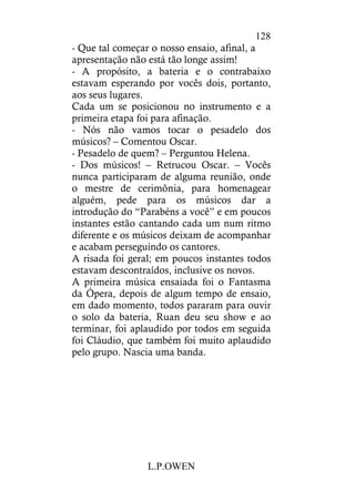 L.P.OWEN
128
- Que tal começar o nosso ensaio, afinal, a
apresentação não está tão longe assim!
- A propósito, a bateria e o contrabaixo
estavam esperando por vocês dois, portanto,
aos seus lugares.
Cada um se posicionou no instrumento e a
primeira etapa foi para afinação.
- Nós não vamos tocar o pesadelo dos
músicos? – Comentou Oscar.
- Pesadelo de quem? – Perguntou Helena.
- Dos músicos! – Retrucou Oscar. – Vocês
nunca participaram de alguma reunião, onde
o mestre de cerimônia, para homenagear
alguém, pede para os músicos dar a
introdução do “Parabéns a você” e em poucos
instantes estão cantando cada um num ritmo
diferente e os músicos deixam de acompanhar
e acabam perseguindo os cantores.
A risada foi geral; em poucos instantes todos
estavam descontraídos, inclusive os novos.
A primeira música ensaiada foi o Fantasma
da Ópera, depois de algum tempo de ensaio,
em dado momento, todos pararam para ouvir
o solo da bateria, Ruan deu seu show e ao
terminar, foi aplaudido por todos em seguida
foi Cláudio, que também foi muito aplaudido
pelo grupo. Nascia uma banda.
 
