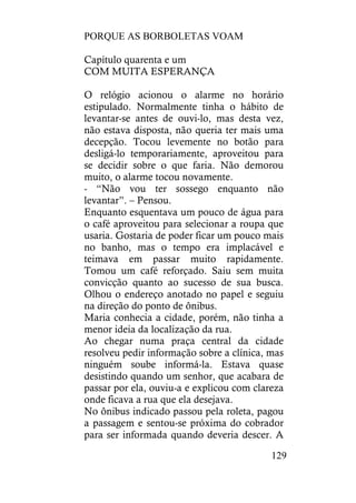 PORQUE AS BORBOLETAS VOAM
129
Capítulo quarenta e um
COM MUITA ESPERANÇA
O relógio acionou o alarme no horário
estipulado. Normalmente tinha o hábito de
levantar-se antes de ouvi-lo, mas desta vez,
não estava disposta, não queria ter mais uma
decepção. Tocou levemente no botão para
desligá-lo temporariamente, aproveitou para
se decidir sobre o que faria. Não demorou
muito, o alarme tocou novamente.
- “Não vou ter sossego enquanto não
levantar”. – Pensou.
Enquanto esquentava um pouco de água para
o café aproveitou para selecionar a roupa que
usaria. Gostaria de poder ficar um pouco mais
no banho, mas o tempo era implacável e
teimava em passar muito rapidamente.
Tomou um café reforçado. Saiu sem muita
convicção quanto ao sucesso de sua busca.
Olhou o endereço anotado no papel e seguiu
na direção do ponto de ônibus.
Maria conhecia a cidade, porém, não tinha a
menor ideia da localização da rua.
Ao chegar numa praça central da cidade
resolveu pedir informação sobre a clínica, mas
ninguém soube informá-la. Estava quase
desistindo quando um senhor, que acabara de
passar por ela, ouviu-a e explicou com clareza
onde ficava a rua que ela desejava.
No ônibus indicado passou pela roleta, pagou
a passagem e sentou-se próxima do cobrador
para ser informada quando deveria descer. A
 