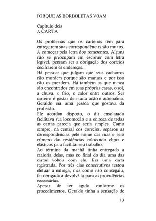 PORQUE AS BORBOLETAS VOAM
13
Capítulo dois
A CARTA
Os problemas que os carteiros têm para
entregarem suas correspondências são muitos.
A começar pela letra dos remetentes. Alguns
não se preocupam em escrever com letra
legível, pensam ser a obrigação dos correios
decifrarem os endereços.
Há pessoas que julgam que seus cachorros
não mordem porque são mansos e por isso
não os prendem. Há também os que nunca
são encontrados em suas próprias casas, o sol,
a chuva, o frio, o calor entre outros. Ser
carteiro é gostar de muita ação e adrenalina.
Geraldo era uma pessoa que gostava da
profissão.
Ele acordou disposto, o dia ensolarado
facilitava sua locomoção e a entrega de todas
as cartas parecia que seria simples. Como
sempre, na central dos correios, separou as
correspondências pelo nome das ruas e pelo
número das residências colocando clipes e
elásticos para facilitar seu trabalho.
Ao término da manhã tinha entregado a
maioria delas, mas no final do dia uma das
cartas voltou com ele. Era uma carta
registrada. Por três dias consecutivos tentou
efetuar a entrega, mas como não conseguiu,
foi obrigado a devolvê-la para as providências
necessárias.
Apesar de ter agido conforme os
procedimentos, Geraldo tinha a sensação de
 