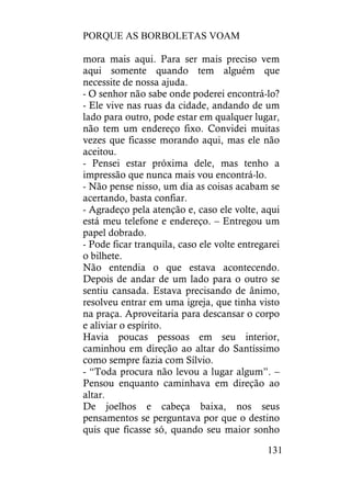 PORQUE AS BORBOLETAS VOAM
131
mora mais aqui. Para ser mais preciso vem
aqui somente quando tem alguém que
necessite de nossa ajuda.
- O senhor não sabe onde poderei encontrá-lo?
- Ele vive nas ruas da cidade, andando de um
lado para outro, pode estar em qualquer lugar,
não tem um endereço fixo. Convidei muitas
vezes que ficasse morando aqui, mas ele não
aceitou.
- Pensei estar próxima dele, mas tenho a
impressão que nunca mais vou encontrá-lo.
- Não pense nisso, um dia as coisas acabam se
acertando, basta confiar.
- Agradeço pela atenção e, caso ele volte, aqui
está meu telefone e endereço. – Entregou um
papel dobrado.
- Pode ficar tranquila, caso ele volte entregarei
o bilhete.
Não entendia o que estava acontecendo.
Depois de andar de um lado para o outro se
sentiu cansada. Estava precisando de ânimo,
resolveu entrar em uma igreja, que tinha visto
na praça. Aproveitaria para descansar o corpo
e aliviar o espírito.
Havia poucas pessoas em seu interior,
caminhou em direção ao altar do Santíssimo
como sempre fazia com Sílvio.
- “Toda procura não levou a lugar algum”. –
Pensou enquanto caminhava em direção ao
altar.
De joelhos e cabeça baixa, nos seus
pensamentos se perguntava por que o destino
quis que ficasse só, quando seu maior sonho
 
