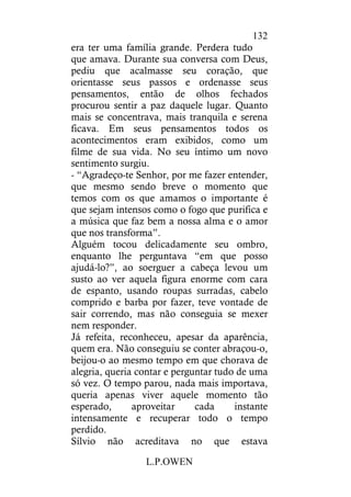 L.P.OWEN
132
era ter uma família grande. Perdera tudo
que amava. Durante sua conversa com Deus,
pediu que acalmasse seu coração, que
orientasse seus passos e ordenasse seus
pensamentos, então de olhos fechados
procurou sentir a paz daquele lugar. Quanto
mais se concentrava, mais tranquila e serena
ficava. Em seus pensamentos todos os
acontecimentos eram exibidos, como um
filme de sua vida. No seu íntimo um novo
sentimento surgiu.
- “Agradeço-te Senhor, por me fazer entender,
que mesmo sendo breve o momento que
temos com os que amamos o importante é
que sejam intensos como o fogo que purifica e
a música que faz bem a nossa alma e o amor
que nos transforma”.
Alguém tocou delicadamente seu ombro,
enquanto lhe perguntava “em que posso
ajudá-lo?”, ao soerguer a cabeça levou um
susto ao ver aquela figura enorme com cara
de espanto, usando roupas surradas, cabelo
comprido e barba por fazer, teve vontade de
sair correndo, mas não conseguia se mexer
nem responder.
Já refeita, reconheceu, apesar da aparência,
quem era. Não conseguiu se conter abraçou-o,
beijou-o ao mesmo tempo em que chorava de
alegria, queria contar e perguntar tudo de uma
só vez. O tempo parou, nada mais importava,
queria apenas viver aquele momento tão
esperado, aproveitar cada instante
intensamente e recuperar todo o tempo
perdido.
Sílvio não acreditava no que estava
 