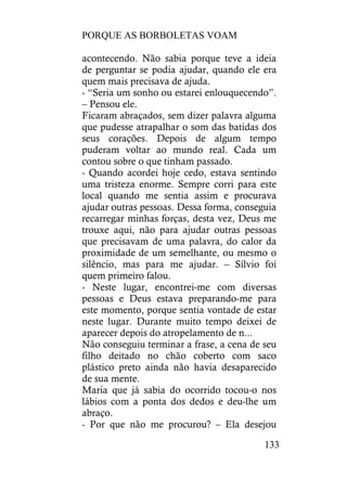 PORQUE AS BORBOLETAS VOAM
133
acontecendo. Não sabia porque teve a ideia
de perguntar se podia ajudar, quando ele era
quem mais precisava de ajuda.
- “Seria um sonho ou estarei enlouquecendo”.
– Pensou ele.
Ficaram abraçados, sem dizer palavra alguma
que pudesse atrapalhar o som das batidas dos
seus corações. Depois de algum tempo
puderam voltar ao mundo real. Cada um
contou sobre o que tinham passado.
- Quando acordei hoje cedo, estava sentindo
uma tristeza enorme. Sempre corri para este
local quando me sentia assim e procurava
ajudar outras pessoas. Dessa forma, conseguia
recarregar minhas forças, desta vez, Deus me
trouxe aqui, não para ajudar outras pessoas
que precisavam de uma palavra, do calor da
proximidade de um semelhante, ou mesmo o
silêncio, mas para me ajudar. – Sílvio foi
quem primeiro falou.
- Neste lugar, encontrei-me com diversas
pessoas e Deus estava preparando-me para
este momento, porque sentia vontade de estar
neste lugar. Durante muito tempo deixei de
aparecer depois do atropelamento de n...
Não conseguiu terminar a frase, a cena de seu
filho deitado no chão coberto com saco
plástico preto ainda não havia desaparecido
de sua mente.
Maria que já sabia do ocorrido tocou-o nos
lábios com a ponta dos dedos e deu-lhe um
abraço.
- Por que não me procurou? – Ela desejou
 
