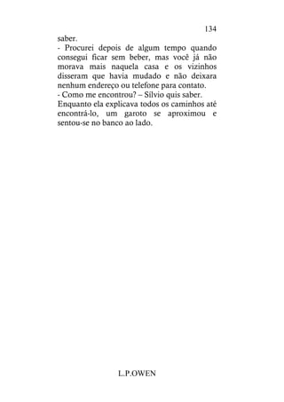 L.P.OWEN
134
saber.
- Procurei depois de algum tempo quando
consegui ficar sem beber, mas você já não
morava mais naquela casa e os vizinhos
disseram que havia mudado e não deixara
nenhum endereço ou telefone para contato.
- Como me encontrou? – Sílvio quis saber.
Enquanto ela explicava todos os caminhos até
encontrá-lo, um garoto se aproximou e
sentou-se no banco ao lado.
 