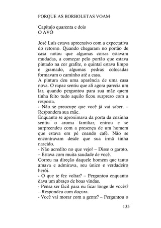 PORQUE AS BORBOLETAS VOAM
135
Capítulo quarenta e dois
O AVÔ
José Luís estava apreensivo com a expectativa
do retorno. Quando chegaram no portão de
casa notou que algumas coisas estavam
mudadas, a começar pelo portão que estava
pintado na cor grafite, o quintal estava limpo
e gramado, algumas pedras colocadas
formavam o caminho até a casa.
A pintura deu uma aparência de uma casa
nova. O rapaz sentiu que ali agora parecia um
lar, quando perguntou para sua mãe quem
tinha feito tudo aquilo ficou surpreso com a
resposta.
- Não se preocupe que você já vai saber. –
Respondera sua mãe.
Enquanto se aproximava da porta da cozinha
sentiu o aroma familiar, entrou e se
surpreendeu com a presença de um homem
que estava em pé coando café. Não se
encontravam desde que sua irmã tinha
nascido.
- Não acredito no que vejo! – Disse o garoto.
– Estava com muita saudade de você.
Correu na direção daquele homem que tanto
amava e admirava, seu único e verdadeiro
herói.
- O que te fez voltar? – Perguntou enquanto
dava um abraço de boas vindas.
- Pensa ser fácil para eu ficar longe de vocês?
– Respondeu com doçura.
- Você vai morar com a gente? – Perguntou o
 