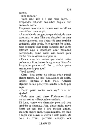 L.P.OWEN
136
garoto.
- Você gostaria?
- Você sabe, isto é o que mais quero. –
Respondeu olhando nos olhos daquele que
tanto admirava.
Enquanto colocava as xícaras com o café na
mesa falou com emoção.
- A saudade de um garoto que deixei, de uma
garotinha, e uma filha que descobri ser uma
grande guerreira, que apesar de estar sozinha
conseguiu criar vocês, foi o que me fez voltar.
Não consegui viver longe sabendo que vocês
estavam aqui e poderiam estar passando
necessidade, como vocês não foram para
minha casa resolvi mudar para cá.
- Esta é a melhor notícia que recebi, então
poderemos ficar juntos de agora em diante? –
Perguntou para o avô. Foi o senhor quem
arrumou tudo por aqui?
- Você gostou?
- Claro! Está como na clínica onde passei
algum tempo. Lá nós cuidávamos da horta,
jardins, limpeza e tudo mais. Aprendi
algumas coisas, poderemos cuidar de tudo por
aqui.
- Então posso contar com você para me
ajudar?
- Pode estar certo disso. Poderemos fazer
muitas coisas. – Respondeu sorrindo.
Zé Luís, como era chamado pelo avô que
também se chamava José, desde muito novo
fizera de seu avô o seu melhor amigo.
Durante alguns anos, viveram juntos, em todo
o lugar que o avô ia levava o neto junto. Os
dois, às vezes, pareciam crianças ora
 