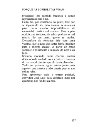 PORQUE AS BORBOLETAS VOAM
137
brincando, ora fazendo bagunça e sendo
repreendidos pela filha.
Certo dia, por insistência do genro, teve que
se separar do seu neto amado. A mudança
para outro estado impossibilitaria de
encontrá-lo mais assiduamente. Fora a pior
notícia que recebeu, ele sabia qual era o real
motivo do seu genro querer se mudar.
Desconfiara do romance dele com uma
vizinha, que alguns dias antes havia mudado
para a mesma cidade. A partir de então
somente o sofrimento e saudade do neto e da
filha.
Sozinho morando numa chácara acabou
desistindo do cuidado com a ordem e limpeza
do terreno, do jardim que ele havia plantado.
Tudo era passado, agora estava junto com
aqueles que amava e não queria pensar nas
coisas ruins.
Para aproveitar todo o tempo possível,
convidou José Luís para construir mais um
quartinho nos fundos da casa.
 