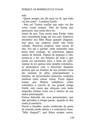 PORQUE AS BORBOLETAS VOAM
139
mês.
- Quem sempre me diz para ter fé, que tudo
vai dar certo? – Lembrou Emile.
- Sou eu! Vamos confiar que tudo vai dar
certo, como sempre. Não da forma que
queremos, mas como deve ser.
Antes de sair, Vera sorriu para Emile, tinha
uma caminhada longa até sua casa. Esperava
encontrar seu filho Ruan quando chegasse,
mas para sua surpresa ainda não tinha
voltado. Resolveu preparar uma xícara de
chá. Foi até o quintal, onde mantinha uma
horta bem cuidada, ali selecionou alguns
ramos de hortelã. Depois de preparar o chá,
sentou-se e fez um balanço de tudo o que
ainda era necessário para a festa do asilo.
Apesar de ser apenas uma simples voluntária,
se preocupava com o bem-estar daquelas
pessoas que ao término de sua jornada eram
tão carentes de afeto, principalmente o
familiar, de necessidades materiais, cuidados
médicos entre outras coisas. Fazia algum
tempo que Helena trabalhava como
voluntária a convite de sua grande amiga
Emile, esta causa que abraçara com tanto
empenho muitas vezes era o motivo de sua
maior preocupação.
Estava distraída em seus pensamentos, que
não percebeu o tempo passar, quando se deu
conta já anoitecia.
Ouviu o barulho, muito conhecido da porta
de entrada sendo aberta e a costumeira frase,
“Mãe cheguei!”, que Ruan sempre usava.
 