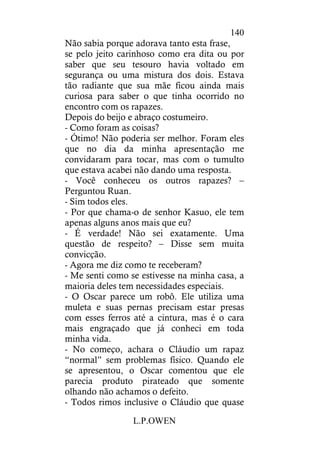 L.P.OWEN
140
Não sabia porque adorava tanto esta frase,
se pelo jeito carinhoso como era dita ou por
saber que seu tesouro havia voltado em
segurança ou uma mistura dos dois. Estava
tão radiante que sua mãe ficou ainda mais
curiosa para saber o que tinha ocorrido no
encontro com os rapazes.
Depois do beijo e abraço costumeiro.
- Como foram as coisas?
- Ótimo! Não poderia ser melhor. Foram eles
que no dia da minha apresentação me
convidaram para tocar, mas com o tumulto
que estava acabei não dando uma resposta.
- Você conheceu os outros rapazes? –
Perguntou Ruan.
- Sim todos eles.
- Por que chama-o de senhor Kasuo, ele tem
apenas alguns anos mais que eu?
- É verdade! Não sei exatamente. Uma
questão de respeito? – Disse sem muita
convicção.
- Agora me diz como te receberam?
- Me senti como se estivesse na minha casa, a
maioria deles tem necessidades especiais.
- O Oscar parece um robô. Ele utiliza uma
muleta e suas pernas precisam estar presas
com esses ferros até a cintura, mas é o cara
mais engraçado que já conheci em toda
minha vida.
- No começo, achara o Cláudio um rapaz
“normal” sem problemas físico. Quando ele
se apresentou, o Oscar comentou que ele
parecia produto pirateado que somente
olhando não achamos o defeito.
- Todos rimos inclusive o Cláudio que quase
 