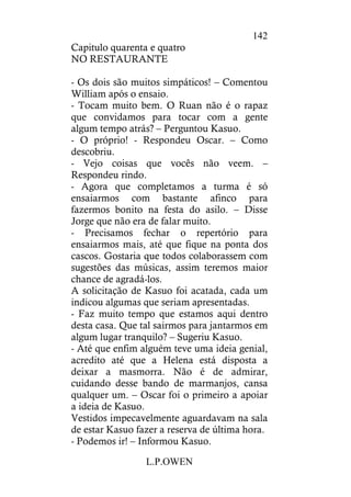 L.P.OWEN
142
Capitulo quarenta e quatro
NO RESTAURANTE
- Os dois são muitos simpáticos! – Comentou
William após o ensaio.
- Tocam muito bem. O Ruan não é o rapaz
que convidamos para tocar com a gente
algum tempo atrás? – Perguntou Kasuo.
- O próprio! - Respondeu Oscar. – Como
descobriu.
- Vejo coisas que vocês não veem. –
Respondeu rindo.
- Agora que completamos a turma é só
ensaiarmos com bastante afinco para
fazermos bonito na festa do asilo. – Disse
Jorge que não era de falar muito.
- Precisamos fechar o repertório para
ensaiarmos mais, até que fique na ponta dos
cascos. Gostaria que todos colaborassem com
sugestões das músicas, assim teremos maior
chance de agradá-los.
A solicitação de Kasuo foi acatada, cada um
indicou algumas que seriam apresentadas.
- Faz muito tempo que estamos aqui dentro
desta casa. Que tal sairmos para jantarmos em
algum lugar tranquilo? – Sugeriu Kasuo.
- Até que enfim alguém teve uma ideia genial,
acredito até que a Helena está disposta a
deixar a masmorra. Não é de admirar,
cuidando desse bando de marmanjos, cansa
qualquer um. – Oscar foi o primeiro a apoiar
a ideia de Kasuo.
Vestidos impecavelmente aguardavam na sala
de estar Kasuo fazer a reserva de última hora.
- Podemos ir! – Informou Kasuo.
 