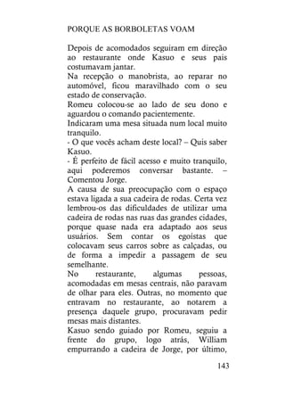 PORQUE AS BORBOLETAS VOAM
143
Depois de acomodados seguiram em direção
ao restaurante onde Kasuo e seus pais
costumavam jantar.
Na recepção o manobrista, ao reparar no
automóvel, ficou maravilhado com o seu
estado de conservação.
Romeu colocou-se ao lado de seu dono e
aguardou o comando pacientemente.
Indicaram uma mesa situada num local muito
tranquilo.
- O que vocês acham deste local? – Quis saber
Kasuo.
- É perfeito de fácil acesso e muito tranquilo,
aqui poderemos conversar bastante. –
Comentou Jorge.
A causa de sua preocupação com o espaço
estava ligada a sua cadeira de rodas. Certa vez
lembrou-os das dificuldades de utilizar uma
cadeira de rodas nas ruas das grandes cidades,
porque quase nada era adaptado aos seus
usuários. Sem contar os egoístas que
colocavam seus carros sobre as calçadas, ou
de forma a impedir a passagem de seu
semelhante.
No restaurante, algumas pessoas,
acomodadas em mesas centrais, não paravam
de olhar para eles. Outras, no momento que
entravam no restaurante, ao notarem a
presença daquele grupo, procuravam pedir
mesas mais distantes.
Kasuo sendo guiado por Romeu, seguiu a
frente do grupo, logo atrás, William
empurrando a cadeira de Jorge, por último,
 