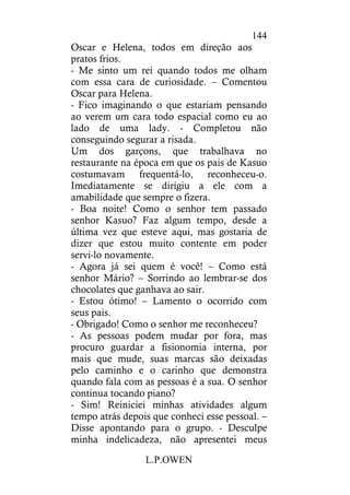 L.P.OWEN
144
Oscar e Helena, todos em direção aos
pratos frios.
- Me sinto um rei quando todos me olham
com essa cara de curiosidade. – Comentou
Oscar para Helena.
- Fico imaginando o que estariam pensando
ao verem um cara todo espacial como eu ao
lado de uma lady. - Completou não
conseguindo segurar a risada.
Um dos garçons, que trabalhava no
restaurante na época em que os pais de Kasuo
costumavam frequentá-lo, reconheceu-o.
Imediatamente se dirigiu a ele com a
amabilidade que sempre o fizera.
- Boa noite! Como o senhor tem passado
senhor Kasuo? Faz algum tempo, desde a
última vez que esteve aqui, mas gostaria de
dizer que estou muito contente em poder
servi-lo novamente.
- Agora já sei quem é você! – Como está
senhor Mário? – Sorrindo ao lembrar-se dos
chocolates que ganhava ao sair.
- Estou ótimo! – Lamento o ocorrido com
seus pais.
- Obrigado! Como o senhor me reconheceu?
- As pessoas podem mudar por fora, mas
procuro guardar a fisionomia interna, por
mais que mude, suas marcas são deixadas
pelo caminho e o carinho que demonstra
quando fala com as pessoas é a sua. O senhor
continua tocando piano?
- Sim! Reiniciei minhas atividades algum
tempo atrás depois que conheci esse pessoal. –
Disse apontando para o grupo. - Desculpe
minha indelicadeza, não apresentei meus
 