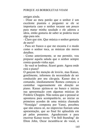 PORQUE AS BORBOLETAS VOAM
145
amigos ainda.
- Disse ao meu patrão que o senhor é um
excelente pianista e perguntei se ele se
importaria caso o senhor tocasse um pouco
para matar minha saudade e ele adorou a
ideia, então gostaria de saber se poderia tocar
algo para nós.
- Claro que sim. Que música o senhor gostaria
de ouvir?
- Para ser franco o que me encanta é o modo
como o senhor toca, as músicas são meros
detalhes.
- Como anteriormente, se me permitir, vou
preparar aquela salada que o senhor sempre
comia quando vinha aqui.
- Se você se lembrar, ficarei grato. Agora onde
está o piano?
O garçom fez menção de levá-lo, mas Kasuo,
gentilmente, informou da necessidade de ser
conduzido por seu cão-guia. Kasuo deu o
comando, imediatamente Romeu começou a
caminhar vagarosamente em direção ao
piano. Kasuo ajeitou-se no banco e iniciou
sua apresentação com algumas músicas de
Frédéric Choppin. Não notou que o pessoal se
aprontava para acompanhá-lo, ao iniciar os
primeiros acordes de uma música chamada
“Nostalgia” composta por Yanni, percebeu
que não estava só, no improviso fizeram uma
apresentação, que ao final foi aplaudida em
pé pelos presentes. Agradeceram e para
encerrar Kasuo tocou “I’m Still Standing” do
Elton John, Oscar incumbiu-se do vocal, o
 