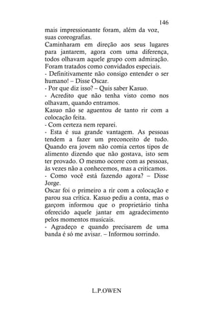 L.P.OWEN
146
mais impressionante foram, além da voz,
suas coreografias.
Caminharam em direção aos seus lugares
para jantarem, agora com uma diferença,
todos olhavam aquele grupo com admiração.
Foram tratados como convidados especiais.
- Definitivamente não consigo entender o ser
humano! – Disse Oscar.
- Por que diz isso? – Quis saber Kasuo.
- Acredito que não tenha visto como nos
olhavam, quando entramos.
Kasuo não se aguentou de tanto rir com a
colocação feita.
- Com certeza nem reparei.
- Esta é sua grande vantagem. As pessoas
tendem a fazer um preconceito de tudo.
Quando era jovem não comia certos tipos de
alimento dizendo que não gostava, isto sem
ter provado. O mesmo ocorre com as pessoas,
às vezes não a conhecemos, mas a criticamos.
- Como você está fazendo agora? – Disse
Jorge.
Oscar foi o primeiro a rir com a colocação e
parou sua crítica. Kasuo pediu a conta, mas o
garçom informou que o proprietário tinha
oferecido aquele jantar em agradecimento
pelos momentos musicais.
- Agradeço e quando precisarem de uma
banda é só me avisar. – Informou sorrindo.
 