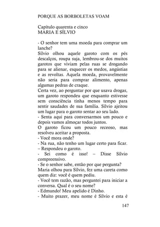 PORQUE AS BORBOLETAS VOAM
147
Capítulo quarenta e cinco
MARIA E SÍLVIO
- O senhor tem uma moeda para comprar um
lanche?
Sílvio olhou aquele garoto com os pés
descalços, roupa suja, lembrou-se dos muitos
garotos que viviam pelas ruas se drogando
para se alienar, esquecer os medos, angústias
e as revoltas. Aquela moeda, provavelmente
não seria para comprar alimento, apenas
algumas pedras de craque.
Certa vez, ao perguntar por que usava drogas,
um garoto respondeu que enquanto estivesse
sem consciência tinha menos tempo para
sentir saudades de sua família. Sílvio ajeitou
um lugar para o garoto sentar ao seu lado.
- Senta aqui para conversarmos um pouco e
depois vamos almoçar todos juntos.
O garoto ficou um pouco receoso, mas
resolveu aceitar a proposta.
- Você mora onde?
- Na rua, não tenho um lugar certo para ficar.
– Respondeu o garoto.
- Sei como é isso! – Disse Sílvio
compreensivo.
- Se o senhor sabe, então por que pergunta?
Maria olhou para Sílvio, fez uma careta como
quem diz: você é quem pediu.
- Você tem razão, mas perguntei para iniciar a
conversa. Qual é o seu nome?
- Edmundo! Meu apelido é Dinho.
- Muito prazer, meu nome é Sílvio e esta é
 