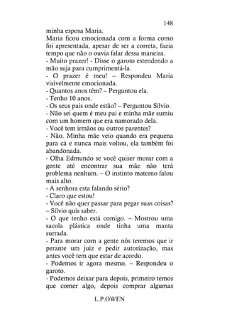 L.P.OWEN
148
minha esposa Maria.
Maria ficou emocionada com a forma como
foi apresentada, apesar de ser a correta, fazia
tempo que não o ouvia falar dessa maneira.
- Muito prazer! - Disse o garoto estendendo a
mão suja para cumprimentá-la.
- O prazer é meu! – Respondeu Maria
visivelmente emocionada.
- Quantos anos têm? – Perguntou ela.
- Tenho 10 anos.
- Os seus pais onde estão? – Perguntou Sílvio.
- Não sei quem é meu pai e minha mãe sumiu
com um homem que era namorado dela.
- Você tem irmãos ou outros parentes?
- Não. Minha mãe veio quando era pequena
para cá e nunca mais voltou, ela também foi
abandonada.
- Olha Edmundo se você quiser morar com a
gente até encontrar sua mãe não terá
problema nenhum. – O instinto materno falou
mais alto.
- A senhora esta falando sério?
- Claro que estou!
- Você não quer passar para pegar suas coisas?
– Sílvio quis saber.
- O que tenho está comigo. – Mostrou uma
sacola plástica onde tinha uma manta
surrada.
- Para morar com a gente nós teremos que ir
perante um juiz e pedir autorização, mas
antes você tem que estar de acordo.
- Podemos ir agora mesmo. – Respondeu o
garoto.
- Podemos deixar para depois, primeiro temos
que comer algo, depois comprar algumas
 