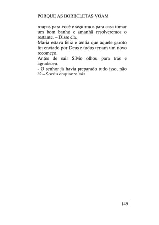 PORQUE AS BORBOLETAS VOAM
149
roupas para você e seguirmos para casa tomar
um bom banho e amanhã resolveremos o
restante. – Disse ela.
Maria estava feliz e sentia que aquele garoto
foi enviado por Deus e todos teriam um novo
recomeço.
Antes de sair Sílvio olhou para trás e
agradeceu.
- O senhor já havia preparado tudo isso, não
é? – Sorriu enquanto saia.
 