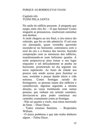 PORQUE AS BORBOLETAS VOAM
15
Capítulo três
TUDO PELA JANTA
Na saída do edifício pararam. A pergunta que
surgiu entre eles foi: – O que faremos? Como
ninguém se pronunciou, resolveram caminhar
sem destino.
A tarde chegava ao seu final, o céu estava tão
colorido, que fez os três admirá-lo. O sol com
cor alaranjada, quase vermelha querendo
esconder-se no horizonte, contrastava com o
azul do céu e o branco das nuvens, fazendo
composição com as estruturas dos edifícios,
transformando-se num belíssimo quadro. A
noite preparava-se para tomar o seu lugar
enquanto o sol delicadamente se punha no
horizonte, prometendo no dia seguinte um
novo espetáculo. As luzes da cidade aos
poucos iam sendo acesas para iluminar as
ruas, avenidas e praças dando início a vida
noturna. Como formigas saindo do
formigueiro, as pessoas saiam dos edifícios e
caminhavam, algumas seguindo a mesma
direção, às vezes trombando com outras
pessoas, que vinham em sentido contrário,
desviavam-se para poder continuar seu
caminho, exatamente como as formigas.
- Não sei quanto a vocês, mas estou morrendo
de fome. – Disse Oscar.
- Todos estamos famintos. – Respondeu
William.
- O único problema e que não tenho dinheiro
algum. – Falou Oscar.
 