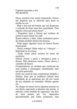 L.P.OWEN
150
Capítulo quarenta e seis
NO BANCO
Oscar acordou com muita disposição. Estava
tão disposto que se ofereceu para fazer as
tarefas na rua.
- Hoje o dia está tão bonito que me despertou
a vontade de fazer uma boa caminhada. Tem
alguma coisa que possa fazer?
– Perguntou para o Kasuo que acabara de
sentar-se para tomar seu café.
Kasuo adorou a ideia, tinha verdadeiro pavor
do tempo perdido dentro dos bancos.
- Pode pagar algumas taxas no banco ficaria
muito grato.
- Deixa comigo! Onde estão as “crianças”. –
Referindo-se as contas.
- Estão numa pasta encima da mesa do
escritório.
Helena trouxe a pasta e entregou-a para o
Kasuo. Não demorou muito, Oscar estava a
caminho do banco.
Cumprimentou os vizinhos que cuidavam de
seus jardins e prosseguiu caminhando com
seu jeito particular.
Certa vez, num de seus comentários dirigido a
Helena, disse que as mulheres tinham uma
facilidade de se apaixonar por ele por causa
do seu rebolado ao caminhar. Helena apenas
riu.
Ao chegar no banco havia algumas pessoas na
sua frente esperando a abertura das portas. A
entrada, como medida de segurança, era feita
de uma pessoa por vez. Aguardou
pacientemente que todos entrassem, mas
 