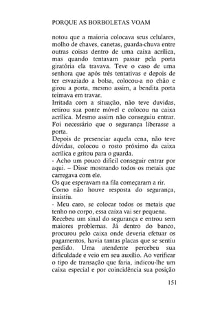 PORQUE AS BORBOLETAS VOAM
151
notou que a maioria colocava seus celulares,
molho de chaves, canetas, guarda-chuva entre
outras coisas dentro de uma caixa acrílica,
mas quando tentavam passar pela porta
giratória ela travava. Teve o caso de uma
senhora que após três tentativas e depois de
ter esvaziado a bolsa, colocou-a no chão e
girou a porta, mesmo assim, a bendita porta
teimava em travar.
Irritada com a situação, não teve duvidas,
retirou sua ponte móvel e colocou na caixa
acrílica. Mesmo assim não conseguiu entrar.
Foi necessário que o segurança liberasse a
porta.
Depois de presenciar aquela cena, não teve
dúvidas, colocou o rosto próximo da caixa
acrílica e gritou para o guarda.
- Acho um pouco difícil conseguir entrar por
aqui. – Disse mostrando todos os metais que
carregava com ele.
Os que esperavam na fila começaram a rir.
Como não houve resposta do segurança,
insistiu.
- Meu caro, se colocar todos os metais que
tenho no corpo, essa caixa vai ser pequena.
Recebeu um sinal do segurança e entrou sem
maiores problemas. Já dentro do banco,
procurou pelo caixa onde deveria efetuar os
pagamentos, havia tantas placas que se sentiu
perdido. Uma atendente percebeu sua
dificuldade e veio em seu auxílio. Ao verificar
o tipo de transação que faria, indicou-lhe um
caixa especial e por coincidência sua posição
 