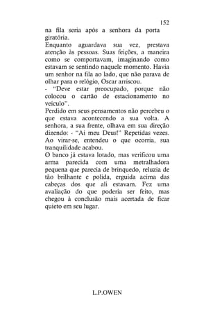 L.P.OWEN
152
na fila seria após a senhora da porta
giratória.
Enquanto aguardava sua vez, prestava
atenção às pessoas. Suas feições, a maneira
como se comportavam, imaginando como
estavam se sentindo naquele momento. Havia
um senhor na fila ao lado, que não parava de
olhar para o relógio, Oscar arriscou.
- “Deve estar preocupado, porque não
colocou o cartão de estacionamento no
veículo”.
Perdido em seus pensamentos não percebeu o
que estava acontecendo a sua volta. A
senhora, a sua frente, olhava em sua direção
dizendo: - “Ai meu Deus!” Repetidas vezes.
Ao virar-se, entendeu o que ocorria, sua
tranquilidade acabou.
O banco já estava lotado, mas verificou uma
arma parecida com uma metralhadora
pequena que parecia de brinquedo, reluzia de
tão brilhante e polida, erguida acima das
cabeças dos que ali estavam. Fez uma
avaliação do que poderia ser feito, mas
chegou à conclusão mais acertada de ficar
quieto em seu lugar.
 
