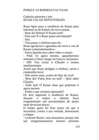 PORQUE AS BORBOLETAS VOAM
153
Capítulo quarenta e sete
RUAN VAI AO NOVO ENSAIO
Ruan ligou para a residência de Kasuo para
informar-se do horário do novo ensaio.
- Bom dia Helena! O Kasuo está?
- Está sim! É o Ruan quem está falando?
- Sim.
- Vou passar o telefone para ele.
Ruan agradeceu e aguardou até ouvir a voz de
Kasuo cumprimentando-o.
- Estou ligando para saber sobre o ensaio.
- Pode vir agora mesmo, aguardaremos
somente o Oscar chegar do banco e iniciamos.
- OK! Vou avisar o Cláudio e iremos
imediatamente.
Assim que Ruan desligou o telefone, ouviu a
campainha tocar.
- Não morre mais, acabei de falar de você!
- Bom dia! Falou bem ou mal? – Quis saber
Cláudio.
- Falei mal! O Kasuo disse que podemos ir
agora mesmo.
- Então o que estamos esperando?
Os dois seguiram à residência de Kasuo,
durante o trajeto o trânsito ficou
congestionado nas proximidades do ponto
onde deveriam descer.
O tempo gasto foi bem maior do que o
necessário, contra a sua vontade, demoraram
a chegar.
- Lamento Kasuo, mas atrasamos, porque está
um congestionamento enorme próximo
 
