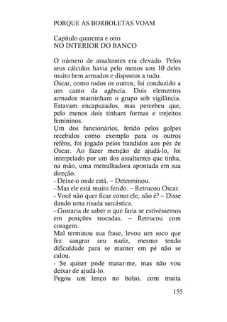 PORQUE AS BORBOLETAS VOAM
155
Capítulo quarenta e oito
NO INTERIOR DO BANCO
O número de assaltantes era elevado. Pelos
seus cálculos havia pelo menos uns 10 deles
muito bem armados e dispostos a tudo.
Oscar, como todos os outros, foi conduzido a
um canto da agência. Dois elementos
armados mantinham o grupo sob vigilância.
Estavam encapuzados, mas percebeu que,
pelo menos dois tinham formas e trejeitos
femininos.
Um dos funcionários, ferido pelos golpes
recebidos como exemplo para os outros
reféns, foi jogado pelos bandidos aos pés de
Oscar. Ao fazer menção de ajudá-lo, foi
interpelado por um dos assaltantes que tinha,
na mão, uma metralhadora apontada em sua
direção.
- Deixe-o onde está. – Determinou.
- Mas ele está muito ferido. – Retrucou Oscar.
- Você não quer ficar como ele, não é? – Disse
dando uma risada sarcástica.
- Gostaria de saber o que faria se estivéssemos
em posições trocadas. – Retrucou com
coragem.
Mal terminou sua frase, levou um soco que
fez sangrar seu nariz, mesmo tendo
dificuldade para se manter em pé não se
calou.
- Se quiser pode matar-me, mas não vou
deixar de ajudá-lo.
Pegou um lenço no bolso, com muita
 