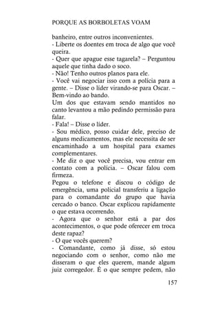 PORQUE AS BORBOLETAS VOAM
157
banheiro, entre outros inconvenientes.
- Liberte os doentes em troca de algo que você
queira.
- Quer que apague esse tagarela? – Perguntou
aquele que tinha dado o soco.
- Não! Tenho outros planos para ele.
- Você vai negociar isso com a polícia para a
gente. – Disse o líder virando-se para Oscar. –
Bem-vindo ao bando.
Um dos que estavam sendo mantidos no
canto levantou a mão pedindo permissão para
falar.
- Fala! – Disse o líder.
- Sou médico, posso cuidar dele, preciso de
alguns medicamentos, mas ele necessita de ser
encaminhado a um hospital para exames
complementares.
- Me diz o que você precisa, vou entrar em
contato com a polícia. – Oscar falou com
firmeza.
Pegou o telefone e discou o código de
emergência, uma policial transferiu a ligação
para o comandante do grupo que havia
cercado o banco. Oscar explicou rapidamente
o que estava ocorrendo.
- Agora que o senhor está a par dos
acontecimentos, o que pode oferecer em troca
deste rapaz?
- O que vocês querem?
- Comandante, como já disse, só estou
negociando com o senhor, como não me
disseram o que eles querem, mande algum
juiz corregedor. É o que sempre pedem, não
 