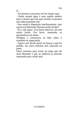 L.P.OWEN
158
é?
- Vai demorar um pouco até ele chegar aqui.
- Então mande água e uma maleta médica
para o doutor que está aqui atender as pessoas
que estão passando mal.
- Isso estará à disposição imediatamente, mas
quem será libertado? Quantos estão feridos?
- Eu e um rapaz. Vou tentar liberá-lo, ele está
muito ferido. Por favor, mantenha os
paramédicos em alerta.
Desligou e comunicou ao líder sobre o
resultado da negociação.
- Agora você decide quem vai buscar o que foi
pedido, em cinco minutos será colocado na
porta.
Oscar retornou para avisar ao rapaz que ele
seria libertado e que os médicos já estavam
esperando para cuidar dele.
 