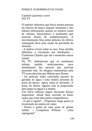 PORQUE AS BORBOLETAS VOAM
159
Capítulo quarenta e nove
NA TV
O repórter informou que havia muitas pessoas
no interior do banco naquele momento e não
tinham informações quanto ao número exato
de clientes, funcionários e assaltantes que
estavam dentro do estabelecimento. A
movimentação feita pelos policiais do efetivo
empregado dava uma noção da gravidade da
situação.
- A polícia cercou todas as ruas. Essa medida
dificultou a circulação nas imediações. -
Comentou Cláudio que até o momento estava
calado.
Na TV, informavam que os assaltantes
tinham pedido medicamentos para
atendimento das pessoas que estavam
passando mal. As imagens transmitidas pela
TV eram descritas por Helena para Kasuo.
- Os policiais estão colocando pacotes de
garrafas de água e uma maleta próxima da
porta do banco. Agora estão se retirando. A
porta foi aberta, alguém está se preparando
para pegar as águas e a maleta.
Um breve silêncio seguiu deixando Kasuo
impaciente. Ainda mais ouvindo as frases
curtas que eram ditas pelos companheiros.
- O que é aquilo? – Perguntou Jorge quase se
levantando da cadeira de rodas.
- Parece a ponta de uma arma de grosso
calibre. – Completou William. – Uma
espingarda?
 