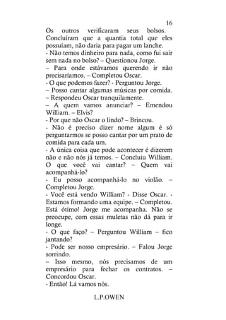 L.P.OWEN
16
Os outros verificaram seus bolsos.
Concluíram que a quantia total que eles
possuíam, não daria para pagar um lanche.
- Não temos dinheiro para nada, como fui sair
sem nada no bolso? – Questionou Jorge.
– Para onde estávamos querendo ir não
precisaríamos. – Completou Oscar.
- O que podemos fazer? - Perguntou Jorge.
– Posso cantar algumas músicas por comida.
– Respondeu Oscar tranquilamente.
– A quem vamos anunciar? – Emendou
William. – Elvis?
- Por que não Oscar o lindo? – Brincou.
- Não é preciso dizer nome algum é só
perguntarmos se posso cantar por um prato de
comida para cada um.
- A única coisa que pode acontecer é dizerem
não e não nós já temos. – Concluiu William.
O que você vai cantar? – Quem vai
acompanhá-lo?
- Eu posso acompanhá-lo no violão. –
Completou Jorge.
- Você está vendo William? - Disse Oscar. -
Estamos formando uma equipe. – Completou.
Está ótimo! Jorge me acompanha. Não se
preocupe, com essas muletas não dá para ir
longe.
- O que faço? – Perguntou William – fico
jantando?
- Pode ser nosso empresário. – Falou Jorge
sorrindo.
– Isso mesmo, nós precisamos de um
empresário para fechar os contratos. –
Concordou Oscar.
- Então! Lá vamos nós.
 