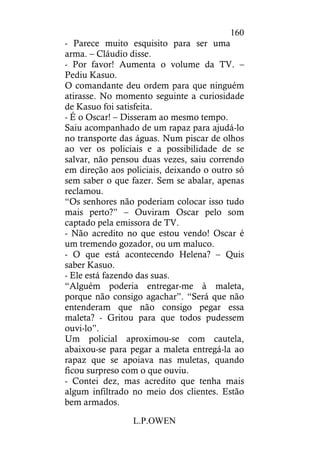 L.P.OWEN
160
- Parece muito esquisito para ser uma
arma. – Cláudio disse.
- Por favor! Aumenta o volume da TV. –
Pediu Kasuo.
O comandante deu ordem para que ninguém
atirasse. No momento seguinte a curiosidade
de Kasuo foi satisfeita.
- É o Oscar! – Disseram ao mesmo tempo.
Saiu acompanhado de um rapaz para ajudá-lo
no transporte das águas. Num piscar de olhos
ao ver os policiais e a possibilidade de se
salvar, não pensou duas vezes, saiu correndo
em direção aos policiais, deixando o outro só
sem saber o que fazer. Sem se abalar, apenas
reclamou.
“Os senhores não poderiam colocar isso tudo
mais perto?” – Ouviram Oscar pelo som
captado pela emissora de TV.
- Não acredito no que estou vendo! Oscar é
um tremendo gozador, ou um maluco.
- O que está acontecendo Helena? – Quis
saber Kasuo.
- Ele está fazendo das suas.
“Alguém poderia entregar-me à maleta,
porque não consigo agachar”. “Será que não
entenderam que não consigo pegar essa
maleta? - Gritou para que todos pudessem
ouvi-lo”.
Um policial aproximou-se com cautela,
abaixou-se para pegar a maleta entregá-la ao
rapaz que se apoiava nas muletas, quando
ficou surpreso com o que ouviu.
- Contei dez, mas acredito que tenha mais
algum infiltrado no meio dos clientes. Estão
bem armados.
 