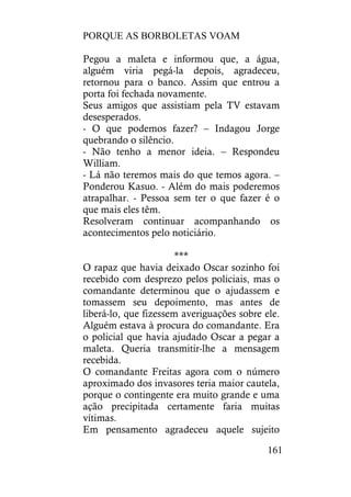 PORQUE AS BORBOLETAS VOAM
161
Pegou a maleta e informou que, a água,
alguém viria pegá-la depois, agradeceu,
retornou para o banco. Assim que entrou a
porta foi fechada novamente.
Seus amigos que assistiam pela TV estavam
desesperados.
- O que podemos fazer? – Indagou Jorge
quebrando o silêncio.
- Não tenho a menor ideia. – Respondeu
William.
- Lá não teremos mais do que temos agora. –
Ponderou Kasuo. - Além do mais poderemos
atrapalhar. - Pessoa sem ter o que fazer é o
que mais eles têm.
Resolveram continuar acompanhando os
acontecimentos pelo noticiário.
***
O rapaz que havia deixado Oscar sozinho foi
recebido com desprezo pelos policiais, mas o
comandante determinou que o ajudassem e
tomassem seu depoimento, mas antes de
liberá-lo, que fizessem averiguações sobre ele.
Alguém estava à procura do comandante. Era
o policial que havia ajudado Oscar a pegar a
maleta. Queria transmitir-lhe a mensagem
recebida.
O comandante Freitas agora com o número
aproximado dos invasores teria maior cautela,
porque o contingente era muito grande e uma
ação precipitada certamente faria muitas
vítimas.
Em pensamento agradeceu aquele sujeito
 