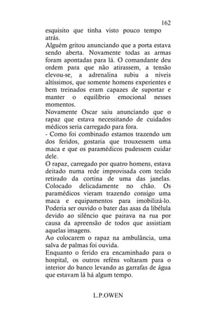 L.P.OWEN
162
esquisito que tinha visto pouco tempo
atrás.
Alguém gritou anunciando que a porta estava
sendo aberta. Novamente todas as armas
foram apontadas para lá. O comandante deu
ordem para que não atirassem, a tensão
elevou-se, a adrenalina subiu a níveis
altíssimos, que somente homens experientes e
bem treinados eram capazes de suportar e
manter o equilíbrio emocional nesses
momentos.
Novamente Oscar saiu anunciando que o
rapaz que estava necessitando de cuidados
médicos seria carregado para fora.
- Como foi combinado estamos trazendo um
dos feridos, gostaria que trouxessem uma
maca e que os paramédicos pudessem cuidar
dele.
O rapaz, carregado por quatro homens, estava
deitado numa rede improvisada com tecido
retirado da cortina de uma das janelas.
Colocado delicadamente no chão. Os
paramédicos vieram trazendo consigo uma
maca e equipamentos para imobilizá-lo.
Poderia ser ouvido o bater das asas da libélula
devido ao silêncio que pairava na rua por
causa da apreensão de todos que assistiam
aquelas imagens.
Ao colocarem o rapaz na ambulância, uma
salva de palmas foi ouvida.
Enquanto o ferido era encaminhado para o
hospital, os outros reféns voltaram para o
interior do banco levando as garrafas de água
que estavam lá há algum tempo.
 