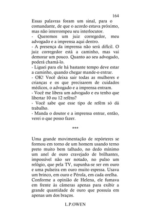 L.P.OWEN
164
Essas palavras foram um sinal, para o
comandante, de que o acordo estava próximo,
mas não interrompeu seu interlocutor.
- Queremos um juiz corregedor, meu
advogado e a imprensa aqui dentro.
- A presença da imprensa não será difícil. O
juiz corregedor está a caminho, mas vai
demorar um pouco. Quanto ao seu advogado,
poderá chamá-lo.
- Liguei para ele há bastante tempo deve estar
a caminho, quando chegar mande-o entrar.
- OK! Você deixa sair todas as mulheres e
crianças e os que precisarem de cuidados
médicos, o advogado e a imprensa entram.
- Você me libera um advogado e eu tenho que
libertar 10 ou 12 reféns?
- Você sabe que esse tipo de refém só dá
trabalho.
- Manda o doutor e a imprensa entrar, então,
verei o que posso fazer.
***
Uma grande movimentação de repórteres se
formou em torno de um homem usando terno
preto muito bem talhado, no dedo mínimo
um anel de ouro cravejado de brilhantes,
impossível não ser notado, no pulso um
relógio, que pela TV, supunha-se ser em ouro
e uma pulseira em ouro muito espessa. Usava
um brinco, em ouro e Pérola, em cada orelha.
Conforme a opinião de Helena, ele fumava
em frente às câmeras apenas para exibir a
grande quantidade de ouro que possuía em
apenas um dos braços.
 