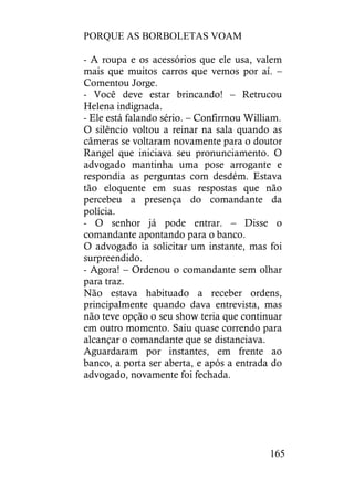 PORQUE AS BORBOLETAS VOAM
165
- A roupa e os acessórios que ele usa, valem
mais que muitos carros que vemos por aí. –
Comentou Jorge.
- Você deve estar brincando! – Retrucou
Helena indignada.
- Ele está falando sério. – Confirmou William.
O silêncio voltou a reinar na sala quando as
câmeras se voltaram novamente para o doutor
Rangel que iniciava seu pronunciamento. O
advogado mantinha uma pose arrogante e
respondia as perguntas com desdém. Estava
tão eloquente em suas respostas que não
percebeu a presença do comandante da
polícia.
- O senhor já pode entrar. – Disse o
comandante apontando para o banco.
O advogado ia solicitar um instante, mas foi
surpreendido.
- Agora! – Ordenou o comandante sem olhar
para traz.
Não estava habituado a receber ordens,
principalmente quando dava entrevista, mas
não teve opção o seu show teria que continuar
em outro momento. Saiu quase correndo para
alcançar o comandante que se distanciava.
Aguardaram por instantes, em frente ao
banco, a porta ser aberta, e após a entrada do
advogado, novamente foi fechada.
 